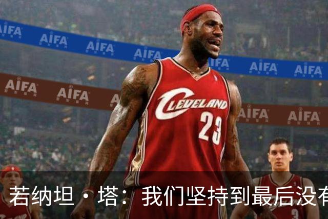 若纳坦·塔：我们坚持到最后没有放弃，翁达夫表现出色值得称赞